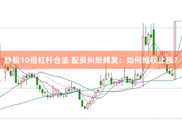 炒股10倍杠杆合法 配资纠纷频发：如何维权止损？