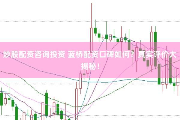 炒股配资咨询投资 蓝桥配资口碑如何？真实评价大揭秘！