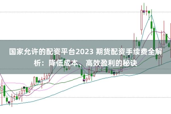 国家允许的配资平台2023 期货配资手续费全解析：降低成本、高效盈利的秘诀