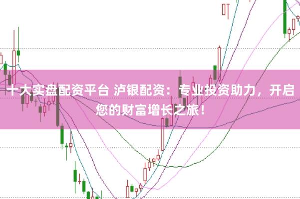 十大实盘配资平台 泸银配资：专业投资助力，开启您的财富增长之旅！