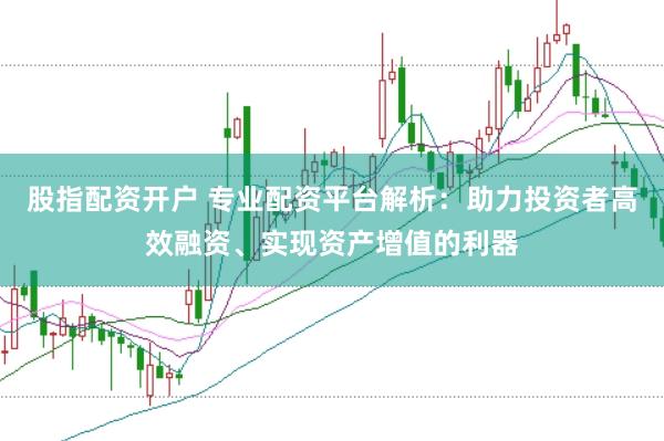 股指配资开户 专业配资平台解析：助力投资者高效融资、实现资产增值的利器