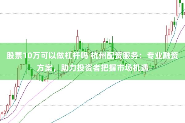 股票10万可以做杠杆吗 杭州配资服务：专业融资方案，助力投资者把握市场机遇
