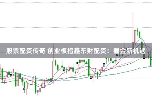股票配资传奇 创业板指鑫东财配资：掘金新机遇