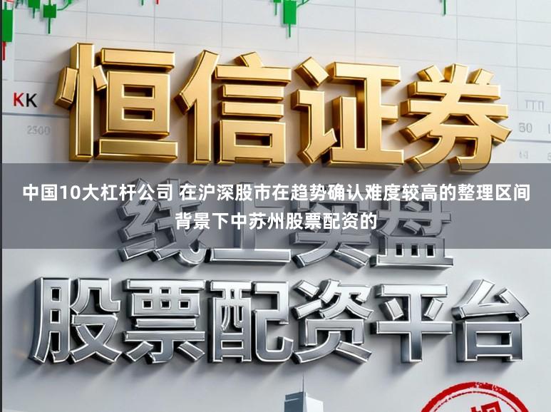 中国10大杠杆公司 在沪深股市在趋势确认难度较高的整理区间背景下中苏州股票配资的