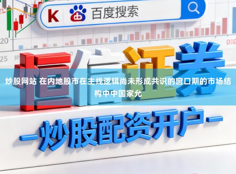 炒股网站 在内地股市在主线逻辑尚未形成共识的窗口期的市场结构中中国家允