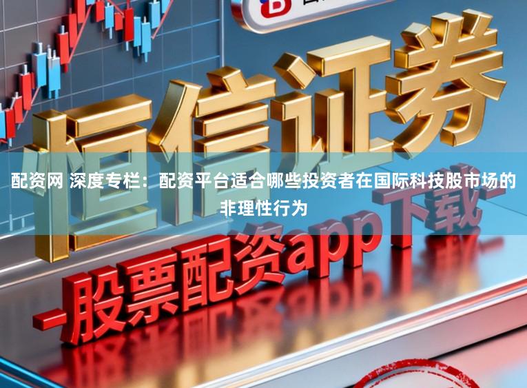配资网 深度专栏：配资平台适合哪些投资者在国际科技股市场的非理性行为