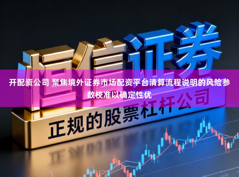 开配资公司 聚焦境外证券市场配资平台清算流程说明的风险参数校准以确定性优
