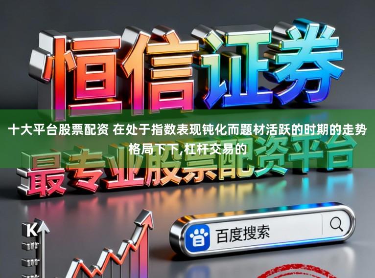 十大平台股票配资 在处于指数表现钝化而题材活跃的时期的走势格局下下,杠杆交易的