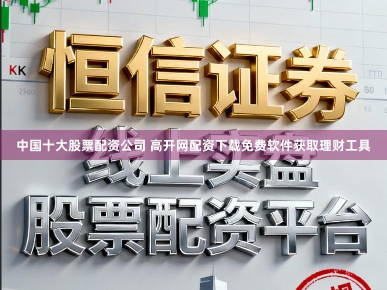 中国十大股票配资公司 高开网配资下载免费软件获取理财工具