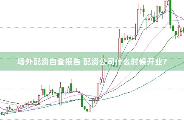 场外配资自查报告 配资公司什么时候开业？
